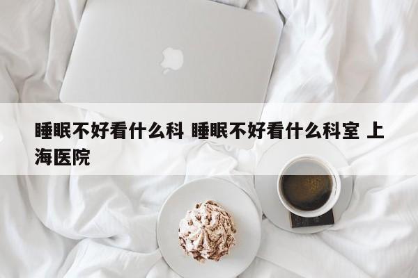 睡眠不好看什么科 睡眠不好看什么科室 上海医院