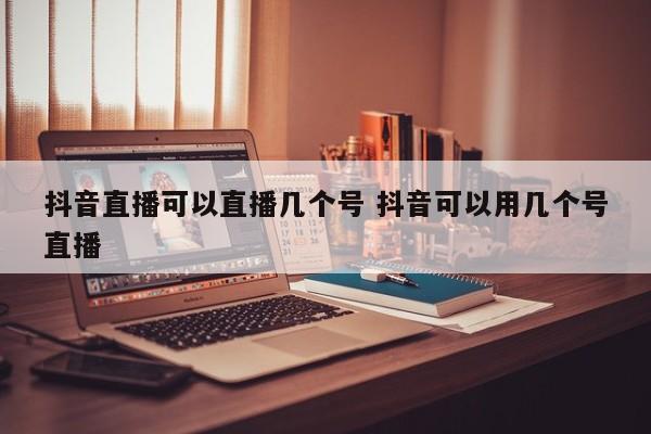 抖音直播可以直播几个号 抖音可以用几个号直播