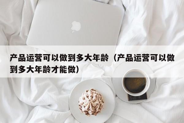 产品运营可以做到多大年龄（产品运营可以做到多大年龄才能做）