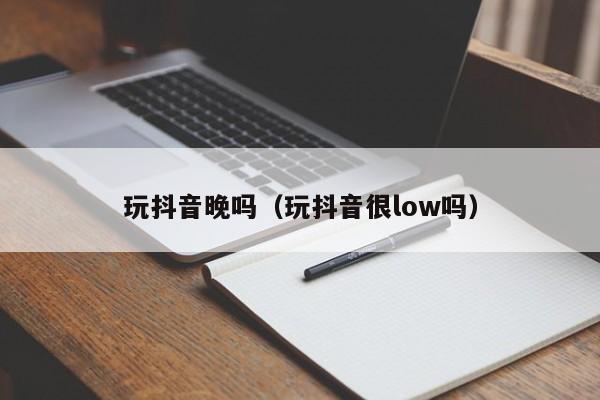 玩抖音晚吗（玩抖音很low吗）