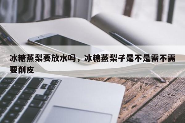 冰糖蒸梨要放水吗，冰糖蒸梨子是不是需不需要削皮