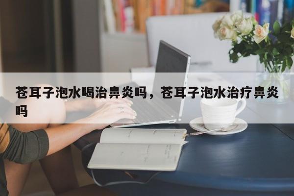 苍耳子泡水喝治鼻炎吗，苍耳子泡水治疗鼻炎吗