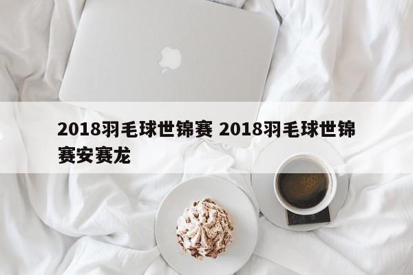 2018羽毛球世锦赛 2018羽毛球世锦赛安赛龙