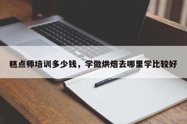 糕点师培训多少钱，学做烘焙去哪里学比较好