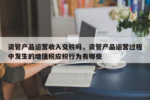 资管产品运营收入交税吗，资管产品运营过程中发生的增值税应税行为有哪些