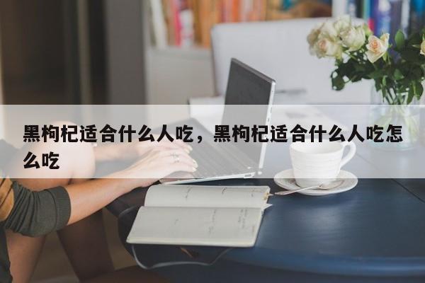 黑枸杞适合什么人吃，黑枸杞适合什么人吃怎么吃