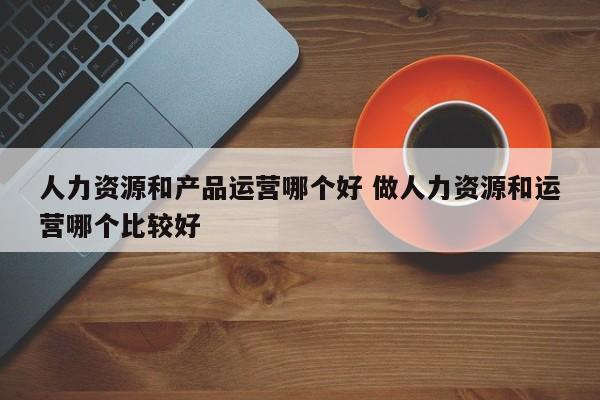 人力资源和产品运营哪个好 做人力资源和运营哪个比较好