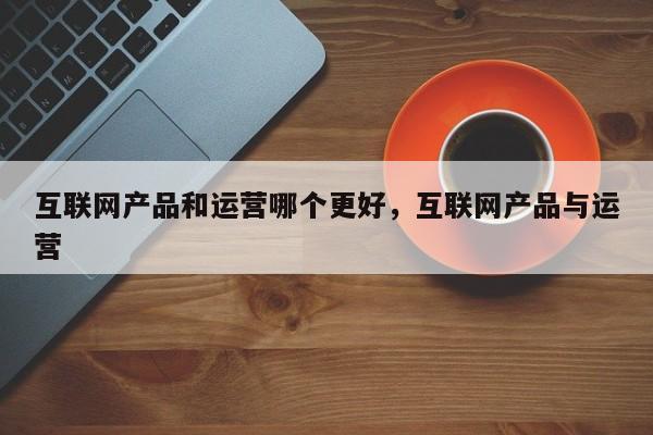 互联网产品和运营哪个更好，互联网产品与运营