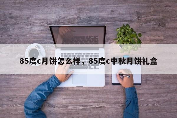 85度c月饼怎么样，85度c中秋月饼礼盒