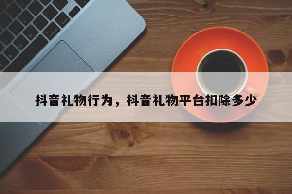 抖音礼物行为，抖音礼物平台扣除多少