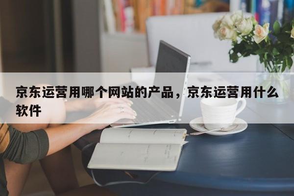 京东运营用哪个网站的产品，京东运营用什么软件