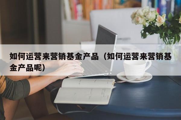 如何运营来营销基金产品（如何运营来营销基金产品呢）