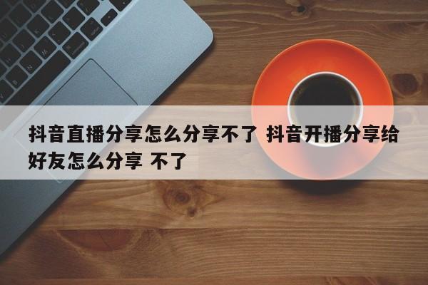 抖音直播分享怎么分享不了 抖音开播分享给好友怎么分享 不了