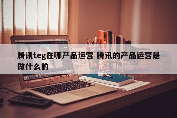 腾讯teg在哪产品运营 腾讯的产品运营是做什么的