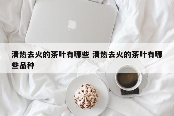 清热去火的茶叶有哪些 清热去火的茶叶有哪些品种