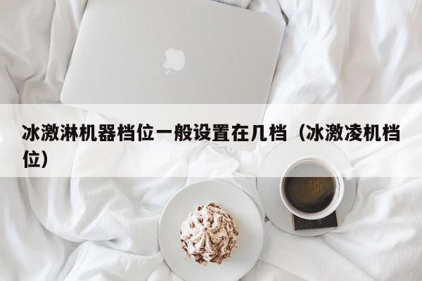 冰激淋机器档位一般设置在几档（冰激凌机档位）