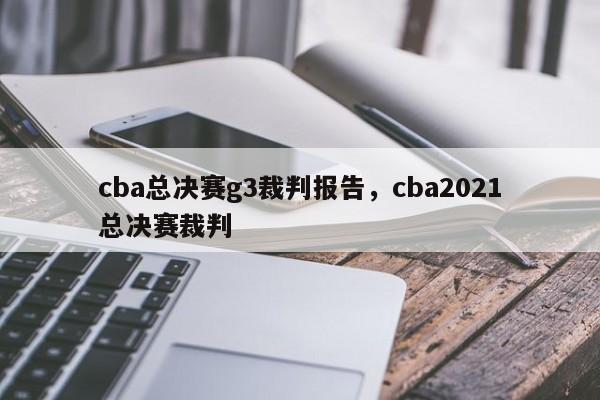 cba总决赛g3裁判报告，cba2021总决赛裁判