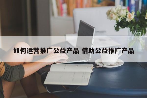 如何运营推广公益产品 借助公益推广产品