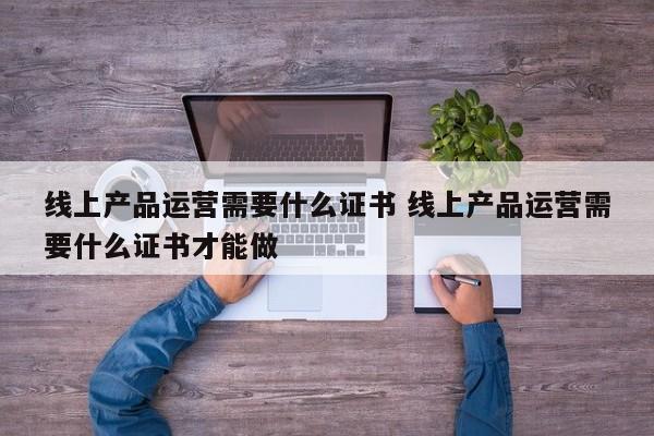 线上产品运营需要什么证书 线上产品运营需要什么证书才能做