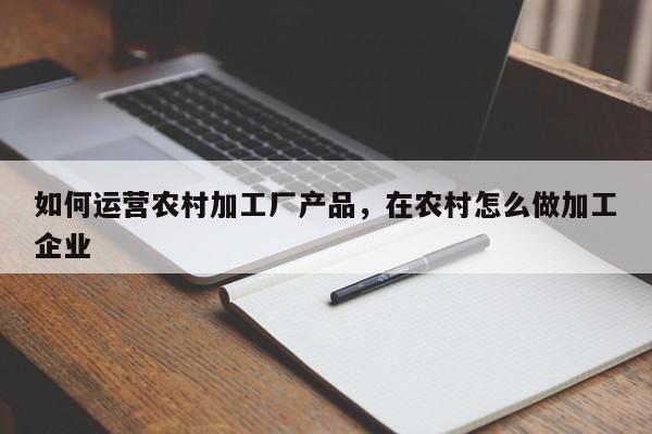 如何运营农村加工厂产品，在农村怎么做加工企业