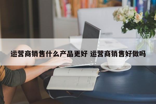 运营商销售什么产品更好 运营商销售好做吗