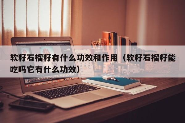 软籽石榴籽有什么功效和作用（软籽石榴籽能吃吗它有什么功效）