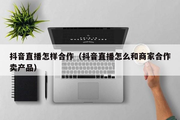 抖音直播怎样合作（抖音直播怎么和商家合作卖产品）