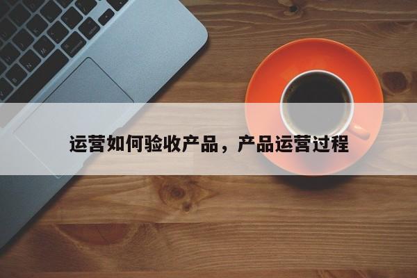 运营如何验收产品，产品运营过程