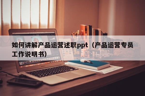 如何讲解产品运营述职ppt（产品运营专员工作说明书）