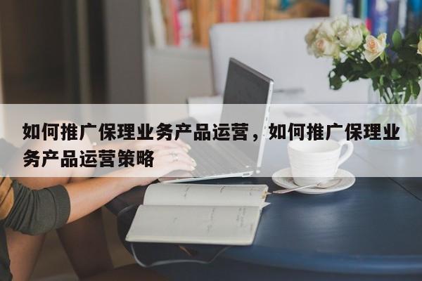 如何推广保理业务产品运营，如何推广保理业务产品运营策略