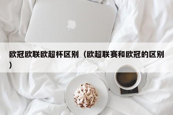 欧冠欧联欧超杯区别（欧超联赛和欧冠的区别）