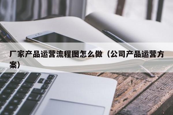 厂家产品运营流程图怎么做（公司产品运营方案）