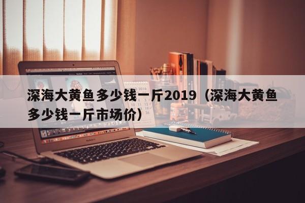 深海大黄鱼多少钱一斤2019（深海大黄鱼多少钱一斤市场价）