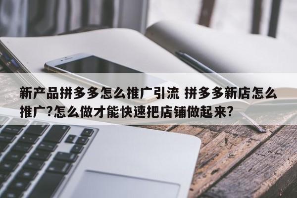 新产品拼多多怎么推广引流 拼多多新店怎么推广?怎么做才能快速把店铺做起来?