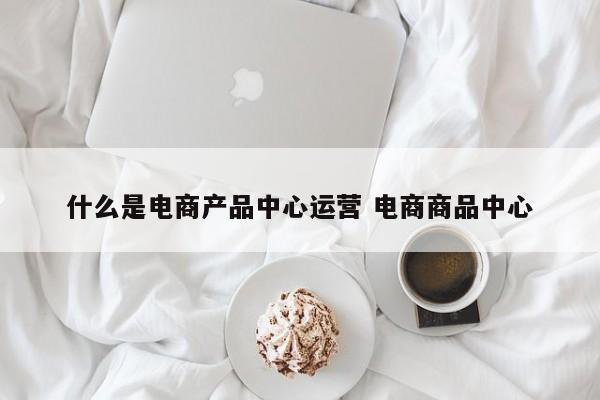 什么是电商产品中心运营 电商商品中心