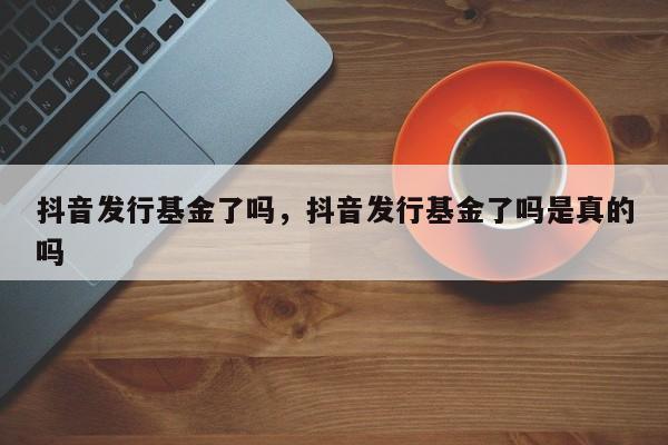 抖音发行基金了吗，抖音发行基金了吗是真的吗