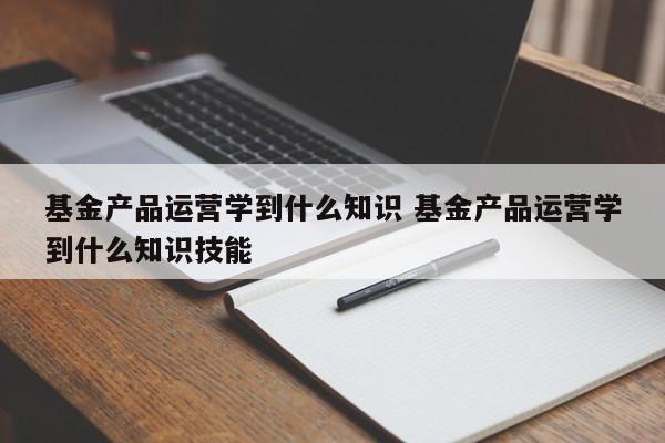 基金产品运营学到什么知识 基金产品运营学到什么知识技能