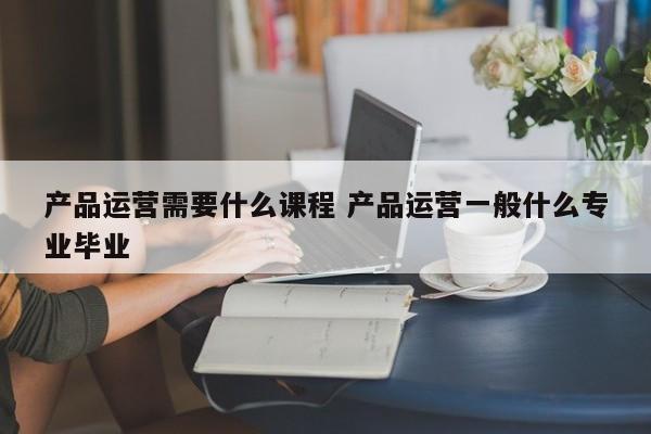 产品运营需要什么课程 产品运营一般什么专业毕业