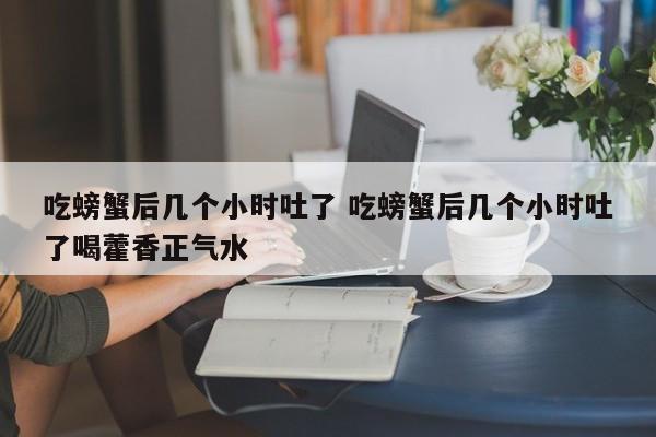 吃螃蟹后几个小时吐了 吃螃蟹后几个小时吐了喝藿香正气水