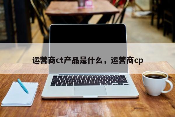 运营商ct产品是什么，运营商cp