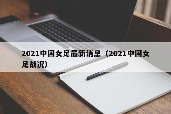 2021中国女足最新消息（2021中国女足战况）