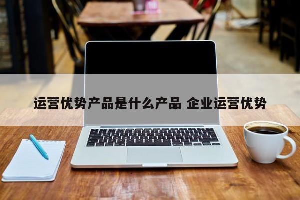 运营优势产品是什么产品 企业运营优势