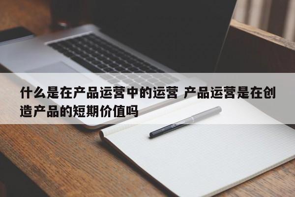 什么是在产品运营中的运营 产品运营是在创造产品的短期价值吗