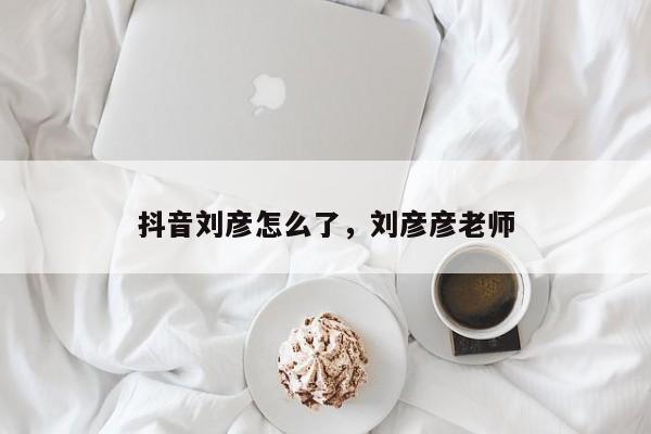 抖音刘彦怎么了，刘彦彦老师