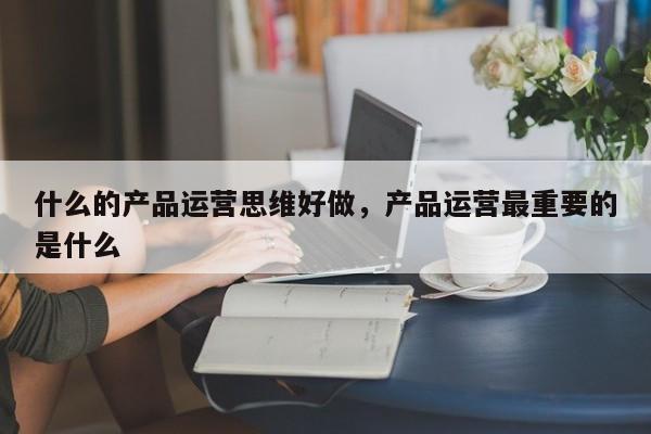 什么的产品运营思维好做，产品运营最重要的是什么