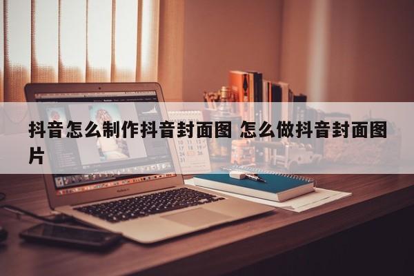 抖音怎么制作抖音封面图 怎么做抖音封面图片