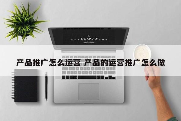 产品推广怎么运营 产品的运营推广怎么做