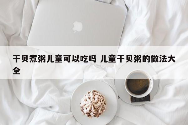 干贝煮粥儿童可以吃吗 儿童干贝粥的做法大全