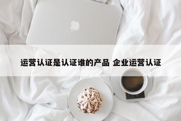 运营认证是认证谁的产品 企业运营认证