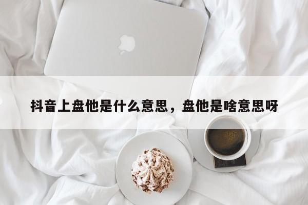 抖音上盘他是什么意思，盘他是啥意思呀